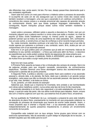 são diferentes mas, ainda assim, há leis. Por isso, desejo passar-lhes claramente qual o
seu verdadeiro significado.
Usem este livro como um meio para informar o intelecto sobre o processo de ascensão.
O eu-espírito de cada um de vós assegurará que os outros níveis dos vossos seres
também recebam a mensagem, uma vez que a ascensão é um «esforço comunitário». A
consciência dos vossos corpos e a energia emocional são capazes de aprender através
do conhecimento directo, sem que exista qualquer linguagem intermediária. Por
conseguinte, fiquem tranquilos porque esses outros níveis também receberão a
mensagem.
Leiam sobre o processo, reflictam sobre o assunto e discutam-no. Porém, nem por um
momento julguem que a palavra escrita é a única coisa que estão a receber; no nível do
espírito já todos vocês trabalharam comigo no imenso ponto do agora... apesar de
poderem pensar que se tratou de uma experiência de vidas passadas. Sim, conhecemo-
nos uns aos outros, e construímos um laço de confiança e amor durante longos períodos.
Se, neste momento, decidires continuar a ler este livro, fica a saber que a tua vida irá
mudar apenas por passares a conhecer o seu conteúdo; assim, lê-lo, acaba por ser um
compromisso com a tua ascensão pessoal.
Este livro é um guia prático para um processo que já está em movimento; trata-se de
metafísica no seu sentido verdadeiro – a física que está para além da física - e descreve
as experiências que vocês podem praticar dentro da segurança da vossa própria aura.
Notem que não lhe chamei O MANUAL PARA A ASCENSÃO, pois ele é, apenas, um
de muitos livros que estão a surgir neste ponto do processo.
Este livro tem duas partes:
A Primeira Parte assenta as bases e faz a introdução dos campos de energia. Servi-me
de palavras simples para que ninguém necessite, previamente, de conhecimentos
específicos. Também faremos uma breve abordagem acerca dos acontecimentos que
conduziram o planeta até ao ponto presente.
A Segunda Parte, é prática e aborda o que podes fazer para acelerar a tua ascensão
pessoal e, através dela, a do planeta. De facto, dado que o planeta é um grande campo
energético, cada passo que dês na direcção da tua ascensão pessoal, não apenas facilita
a tua vida, mas, também, a de todos os outros.
Tu és, portanto, um líder através do exemplo!
Sabemos que, desde que a imprensa foi inventada, tens andado a ser bombardeado
com obras sobre metafísica; porém, nunca antes este tipo de livros foi tão importante.
A ascensão planetária é um facto não negociável; e já está estabelecido um marco no
tempo, o qual por estar tão perto, não nos deixa muito tempo para debates. Assim, encara
isto com a mesma urgência com que nós, que estamos fora do plano físico, encaramos.
Na tua qualidade de Trabalhador da Luz, começaste a preparar-te para este trabalho
de abandono do plano físico, precisamente no momento em que propuseste colaborar na
concepção do processo de encarnação que haveria de ocorrer neste planeta. Assim, o
nosso propósito aqui é orientar o impulso final – a tua ascensão pessoal; no entanto,
independentemente do quanto possamos impulsionar-te, é preciso um envolvimento
consciente da tua parte.
Compartilha este material com os teus amigos, forma grupos para brincar com os
exercícios apresentados, fala da ascensão a quem esteja na disposição de te escutar... e
também àqueles que não estão para te ouvir!
6
 