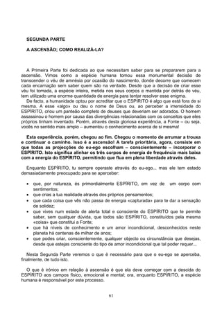 SEGUNDA PARTE
A ASCENSÃO; COMO REALIZÁ-LA?
A Primeira Parte foi dedicada ao que necessitam saber para se prepararem para a
ascensão. Vimos como a espécie humana tomou essa monumental decisão de
transcender o véu de amnésia por ocasião do nascimento, donde decorre que comecem
cada encarnação sem saber quem são na verdade. Desde que a decisão de criar esse
véu foi tomada, a espécie inteira, metida nos seus corpos e mantida por detrás do véu,
tem utilizado uma enorme quantidade de energia para tentar resolver esse enigma.
De facto, a humanidade optou por acreditar que o ESPÍRITO é algo que está fora de si
mesma. A esse «algo» ou deu o nome de Deus ou, ao perceber a imensidade do
ESPÍRITO, criou um panteão completo de deuses que deveriam ser adorados. O homem
assassinou o homem por causa das divergências relacionadas com os conceitos que eles
próprios tinham inventado. Porém, através desta gloriosa experiência, a Fonte – ou seja,
vocês no sentido mais amplo – aumentou o conhecimento acerca de si mesma!
Esta experiência, porém, chegou ao fim. Chegou o momento de arrumar a trouxa
e continuar o caminho. Isso é a ascensão! A tarefa prioritária, agora, consiste em
que todas as projecções do eu-ego escolham – conscientemente – incorporar o
ESPÍRITO. Isto significa alinhar os três corpos de energia de frequência mais baixa
com a energia do ESPÍRITO, permitindo que flua em plena liberdade através deles.
Enquanto ESPÍRITO, tu sempre operaste através do eu-ego... mas ele tem estado
demasiadamente preocupado para se aperceber:
• que, por natureza, és primordialmente ESPÍRITO, em vez de um corpo com
sentimentos;
• que crias a tua realidade através dos próprios pensamentos;
• que cada coisa que vês não passa de energia «capturada» para te dar a sensação
de solidez;
• que vives num estado de alerta total e consciente do ESPÍRITO que te permite
saber, sem qualquer dúvida, que todos são ESPÍRITO, constituídos pela mesma
«coisa» que constitui a Fonte;
• que há níveis de conhecimento e um amor incondicional, desconhecidos neste
planeta há centenas de milhar de anos;
• que podes criar, conscientemente, qualquer objecto ou circunstância que desejas,
desde que estejas consciente do tipo de amor incondicional que tal poder requer...
Nesta Segunda Parte veremos o que é necessário para que o eu-ego se aperceba,
finalmente, de tudo isto.
O que é irónico em relação à ascensão é que ela deve começar com a descida do
ESPÍRITO aos campos físico, emocional e mental; ora, enquanto ESPÍRITO, a espécie
humana é responsável por este processo.
61
 