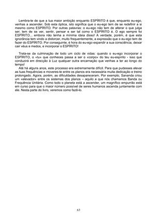 Lembra-te de que a tua maior ambição enquanto ESPÍRITO é que, enquanto eu-ego,
venhas a ascender. Sob esta óptica, isto significa que o eu-ego tem de se redefinir a si
mesmo como ESPÍRITO. Por outras palavras: o eu-ego não tem de alterar o que julga
ser; tem de se ver, sentir, pensar e ser tal como o ESPÍRITO é. O ego sempre foi
ESPÍRITO... embora não tenha a mínima ideia disso! A verdade, porém, é que esta
ignorância tem vindo a distorcer, muito frequentemente, a expressão que o eu-ego tem de
fazer do ESPÍRITO. Por conseguinte, é hora do eu-ego expandir a sua consciência, deixar
cair véus e medos, e incorporar o ESPÍRITO!
Trata-se da culminação de todo um ciclo de vidas: quando o eu-ego incorporar o
ESPÍRITO, o «tu» que conheces passa a ser o «corpo» do teu eu-espírito - isso que
conduzirá em direcção à Luz qualquer outra encarnação que venhas a ter ao longo do
tempo!
Até há alguns anos, este processo era extremamente difícil. Para que pudesses elevar
as tuas frequências e moveres-te entre os planos era necessária muita dedicação e treino
prolongado. Agora, porém, as dificuldades desapareceram. Por exemplo, Sananda criou
um «elevador» entre os sistemas dos planos – aquilo a que nós chamamos Banda ou
Frequência Unitária. Como todo o planeta está a ascender, um magnífico empurrão está
em curso para que o maior número possível de seres humanos ascenda juntamente com
ele. Nesta parte do livro, veremos como fazê-lo.
63
 