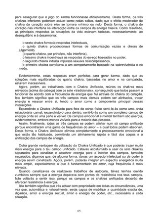 para assegurar que o jogo do karma funcionasse eficientemente. Desta forma, os três
chakras inferiores poderiam actuar como rodas soltas, dado que o efeito moderador do
chakra do coração sobre eles se tornara mínimo ou nulo. Desta forma, o chakra do
coração não interferia na interacção entre os campos da energia básica. Como resultado,
as principais respostas às situações da vida estavam fadadas, necessariamente, ao
desequilíbrio e à desarmonia:
o sexto chakra fornecia respostas intelectuais,
o quinto chakra proporcionava formas de comunicação vazias e cheias de
julgamento,
(o quarto chakra, por princípio, não interferia),
o terceiro chakra incentivava as respostas do eu-ego baseadas no poder,
o segundo chakra induzia impulsos sexuais descompassados,
o primeiro chakra convidava a um comportamento baseado na sobrevivência e no
medo.
Evidentemente, estas respostas eram perfeitas para gerar karma, dado que as
soluções mais equilibradas do quarto chakra, baseadas no amor e na compaixão,
estavam inacessíveis.
Agora, porém, ao trabalhares com o Chakra Unificado, reúnes os chakras mais
elevados (acima da cabeça) com os sete «tradicionais», conseguindo que todos passem a
funcionar de acordo com a frequência da energia que flui através do chakra do coração.
Isto também significa que os três campos mais densos podem ser alinhados, trocar
energia e ressoar entre si, tendo o amor como a componente principal dessas
interacções.
Expandindo o Chakra Unificado para fora do corpo físico senti-lo-ás como uma onda
estacionária carnal; expandindo-o para dentro, senti-lo-ás como um complexo campo de
energia onde só uma parte é visível. Os campos emocional e mental também são energia,
evidentemente, embora menos visíveis para a maioria das pessoas.
Assim, finalmente, todos os três campos se podem alinhar num só campo unificado
porque encontraram uma gama de frequências do amor – a qual todos podem absorver.
Desta forma, o Chakra Unificado elimina completamente o processamento emocional a
que estás tão habituado, permitindo um alinhamento rápido e fácil dos corpos e a
unificação dos campos de energia.
Outra grande vantagem da utilização do Chakra Unificado é que poderás trazer muito
mais energia para o teu campo unificado. Estavas acostumado a usar os sete chakras
separados para canalizar e absorver energia para o interior dos campos, também
separados; digamos que, de alguma forma, davas um aspecto intelectual ou de poder à
energia assim canalizada. Agora, porém, poderás integrar um espectro energético muito
mais amplo, especialmente o que é fundamentado no amor, cuja frequência é mais
elevada.
Quando canalizavas ou realizavas trabalhos de autocura, talvez tenhas ouvido
zumbidos sempre que a energia deparava com pontos de resistência nos teus campos.
Não voltarás a sentir isso, porque os campos e os chakras unificados deixarão de
oferecer resistência à energia.
Isto também significa que irás actuar com propriedade em todas as circunstâncias, uma
vez que, automática e naturalmente, serás capaz de mobilizar a quantidade exacta de,
digamos, amor e energia sexual, amor e energia de poder, etc., necessária a cada
situação.
65
 