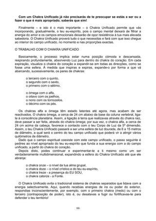 Com um Chakra Unificado já não precisarás de te preocupar se estás a ser ou a
fazer o que é mais apropriado; saberás que sim!
Finalmente – e isto é o mais importante – o Chakra Unificado permite que vás
incorporando, gradualmente, o teu eu-espírito, pois o campo mental deixará de filtrar a
energia do amor e os campos emocionais deixarão de opor resistência à tua mais elevada
sabedoria. O Chakra Unificado proverá tudo o que necessitas e fará com que isso chegue
ao interior do campo unificado, no momento e nas proporções exactas.
O TRABALHO COM O CHAKRA UNIFICADO
Basicamente, o processo implica estar numa posição cómoda e descansada,
respirando profundamente, absorvendo Luz para dentro do chakra do coração. Em cada
expiração, visualiza o chakra do coração a expandir-se em todas as direcções, como se
fosse uma esfera. À medida que inspiras e expiras, expande-o por forma a que vá
abarcando, sucessivamente, os pares de chakras:
o terceiro com o quinto,
o segundo com o sexto,
o primeiro com o sétimo,
o ómega com o alfa,
o oitavo com os joelhos,
o nono com os tornozelos,
o décimo com os pés.
Os chakras alfa e ómega têm estado latentes até agora, mas acabam de ser
reactivados. O chakra ómega, a cerca de 24 cm abaixo da base da coluna vertebral, liga-
te à consciência planetária. Assim, a ligação à terra que realizavas através do chakra raiz,
deve passar a ser feita, através do chakra ómega; por sua vez, o chakra alfa, a cerca de
24 cm acima da cabeça, favorece o contacto com o teu Corpo de Luz da 5ª dimensão.
Assim, o teu Chakra Unificado passará a ser uma esfera de luz dourada, de 6 a 15 metros
de diâmetro, a qual será o centro do teu campo unificado que poderá vir a atingir vários
quilómetros de diâmetro.
Dado que o campo espiritual coexiste com este campo unificado, o passo seguinte é
pedires ao nível apropriado do teu eu-espírito que funda a sua energia com a do campo
unificado, a partir do chakra do coração.
Depois disto, podes continuar e experimentar-te a ti mesmo como um ser
verdadeiramente multidimensional, expandindo a esfera do Chakra Unificado até que ele
abranja:
o chakra onze – o nível da tua alma grupal,
o chakra doze – o nível crístico e do teu eu-espírito,
o chakra treze - a presença do EU SOU,
o chakra catorze - a Fonte.
O Chakra Unificado evita o tradicional sistema de chakras separados que lidava com a
energia selectivamente. Aqui, quando recebias energias de ira ou poder do exterior,
respondias inconscientemente, por exemplo, com o primeiro chakra (medo) ou com o
terceiro (contraposição de poder), isto é, ou desatavas a fugir ou fortificavas-te para
defender o teu território!
66
 