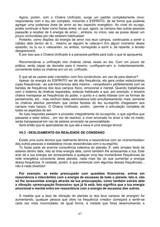 Agora, porém, com o Chakra Unificado, surge um padrão completamente novo:
responderás com o teu ser completo, incluindo o ESPÍRITO, de tal forma que poderás
agregar uma poderosa dose de amor ao teu espectro energético. Ao nível do eu-ego,
podes continuar a fazer como fazias antes; só que, agora, os campos das outras pessoas
passarão a receber de ti energia de amor... embora, no início, isso as possa deixar um
pouco confundidas por não estarem habituadas!
Portanto, como dispões da energia de amor nos teus campos, continuarás a sentir a
calidez dela dentro de ti... mesmo se alguém te «atacar»! Em algum momento desse
episódio, ou tu ou o «atacante», ou ambos, começarão a sorrir e, de repente, a tensão
desaparecerá.
É por isso que o Chakra Unificado é a panaceia perfeita para tudo o que te apoquenta.
Recomenda-se a unificação dos chakras várias vezes ao dia. Com um pouco de
prática, serás capaz de decretar para ti mesmo: «unifiquem-se!» e, instantaneamente,
converterás todos os chakras em um só, unificado.
E que tal se usares este «remédio» com fins construtivos, em vez de para destruir?
Apesar da energia do ESPÍRITO ser de alta frequência, ela gera ondas estacionárias
cujas frequências –as sub-harmónicas dela mesma - «empatizam» perfeitamente com as
bandas de frequência dos teus campos físico, emocional e mental. Quando trabalhavas
com o sistema de chakras separados, estavas habituado a que, por exemplo, o terceiro
chakra manejasse as frequências do poder, o quinto e o sexto lidasse com as formas de
pensamento, etc... mas nenhum deles administrava tudo simultaneamente; mais: somente
os chakras abertos permitiam que certas facetas do teu eu-espírito chegassem aos
campos mais baixos. O Chakra Unificado, porém, permite a articulação completa de
todos os aspectos do ser.
As tuas respostas passam a proceder integralmente do eu-espírito, o que significa que
passarás a estar activo... em vez de reactivo, a viver ancorado no amor e não no medo;
serás transpessoal em vez de estares ancorado na personalidade.
Será então que te aperceberás de que até a raiva é uma energia divina!
VII.3 - DESLIGAMENTO DA REALIDADE DE CONSENSO
Existe uma outra técnica que realmente elimina a ressonância com as «transmissões»
das outras pessoas e estabelece novas ressonâncias com o eu-espírito.
Tu fazes parte da enorme consciência colectiva do planeta: E, pelo simples facto de
estares dentro dela, não só tiras energia dela, como também lhe acrescentas a tua. Este
acto de a tua energia ser acrescentada a qualquer uma das inumeráveis frequências da
rede energética consciente deste planeta, nada mais faz do que aumentar a energia
dessa frequência. A verdade, porém, é que sintonizar com algumas dessas frequências...
não é nada divertido!
Por exemplo: se estás preocupado com questões financeiras, entras em
ressonância e intercâmbio com a energia de escassez de todo o planeta. Isto é, não
só lhe acrescentas energia através da tua preocupação, como também extrais dela
a vibração «preocupação financeira» que já lá está. Isto significa que a tua energia
emocional e mental entra em ressonância com a energia de escassez dos outros.
À medida que a taxa de vibração do planeta (e dos teus campos de energia!) for
aumentando, qualquer pessoa que vibre na frequência «medo» começará a sentir-se
cada vez mais incomodada; de igual forma, à medida que fores desenvolvendo a
67
 
