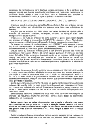 capacidade de manifestação a partir dos teus campos, começarás a dar-te conta de que
qualquer energia que desejes experimentar manifestar-se-á muito mais rapidamente no
quotidiano. Assim sendo, o que podes fazer para te desligares das energias da
personalidade, baseadas no medo, e lograr a ligação com as do ESPÍRITO?
TÉCNICA DE DESLIGAMENTO DO EU-EGO/LIGAÇÃO COM O EU-ESPÍRITO
Imagina o painel de uma antiga central telefónica, cheio de fios e de entradas para as
cavilhas que podiam ser introduzidas em qualquer uma delas para estabelecer as
ligações.
Imagina que as entradas da zona inferior do painel estabelecem ligação com a
realidade de consenso: «Medos», «Crenças», «Vícios» ou qualquer outra coisa
desagradável ou pouco divertida.
Imagina que, ao invés, as entradas da parte superior do painel estabelecem ligação
com energias divertidas e envolventes do ESPÍRITO: «Alegria», «Riso», Abundância»,
«Viver o presente», «Criatividade», «Expressão Divina» e outras posturas saudáveis.
Se é certo que, quando não estás envolvido com o ESPÍRITO estás a ressoar uma das
frequências desagradáveis da realidade de consenso, também é certo que podes
escolher com quem, ou com o que queres entrar em ressonância.
Ora, se sentes ou pensas de forma negativa é bem provável que esse isso resulte de
estares ligado nos buracos inferiores do painel, aqueles que ligam directamente ao medo
e seus derivados. Então, sempre que duvidares que és um ser imenso e multidimensional,
imagina que retiras as «cavilhas» das entradas da zona inferior do painel que
estabelecem ligação com a realidade de consenso... e muda-as para as que acedem às
energias divertidas do ESPÍRITO e à realidade que isso te proporcionará à medida em
que a fores incorporando.
* * *
A realidade de consenso é muito sedutora, porque passas uma vida inteira imerso nela;
e, como a conheces muito bem, ela já não te prega surpresas: tens sempre a certeza de
que «o pior acontece» e suspiras de alívio quando «o pior acontece» primeiro ao vizinho
do que a ti. Nota quantos engarrafamentos ocorrem nas auto-estradas, não pelos
acidentes em si mesmos, mas por causa dos mirones que querem constatar e aperceber-
se da gravidade do desastre.
Existe, evidentemente, quem tenha interesse em que te mantenhas emaranhado nessa
realidade. No entanto, cada vez mais frequentemente encontrarás pessoas empenhadas
em construir uma realidade alternativa à do consenso, baseada na alegria e no amor, em
vez de no medo - essa emoção que lhes serve de bitola para avaliar até que ponto uma
coisa é boa ou má.
Esta realidade alternativa também está à tua volta. Trata-se de um novo conjunto de
energias - de frequências muito mais elevadas – com as quais, depois de assimiladas,
podes entrar em ressonância.
Antes, porém, tens de deixar de contactar, por empatia e telepatia, com quem
está atascado na energia «medo», porque a energia dessas pessoas vai tentar
entrar em ressonância com os teus campos de uma forma muito natural e imparcial,
não porque elas queiram «contaminar-te»... mas porque é assim que a energia
funciona!
Existem muitas razões que podem levar os teus campos a ressoar com a realidade de
consenso do statu quo. A primeira é que nasceste nela; enquanto bebé, possuías campos
68
 