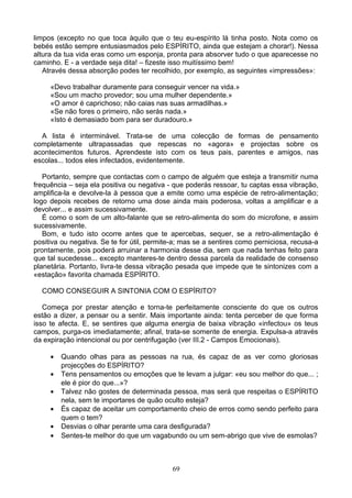 limpos (excepto no que toca àquilo que o teu eu-espírito lá tinha posto. Nota como os
bebés estão sempre entusiasmados pelo ESPÍRITO, ainda que estejam a chorar!). Nessa
altura da tua vida eras como um esponja, pronta para absorver tudo o que aparecesse no
caminho. E - a verdade seja dita! – fizeste isso muitíssimo bem!
Através dessa absorção podes ter recolhido, por exemplo, as seguintes «impressões»:
«Devo trabalhar duramente para conseguir vencer na vida.»
«Sou um macho provedor; sou uma mulher dependente.»
«O amor é caprichoso; não caias nas suas armadilhas.»
«Se não fores o primeiro, não serás nada.»
«Isto é demasiado bom para ser duradouro.»
A lista é interminável. Trata-se de uma colecção de formas de pensamento
completamente ultrapassadas que repescas no «agora» e projectas sobre os
acontecimentos futuros. Aprendeste isto com os teus pais, parentes e amigos, nas
escolas... todos eles infectados, evidentemente.
Portanto, sempre que contactas com o campo de alguém que esteja a transmitir numa
frequência – seja ela positiva ou negativa - que poderás ressoar, tu captas essa vibração,
amplifica-la e devolve-la à pessoa que a emite como uma espécie de retro-alimentação;
logo depois recebes de retorno uma dose ainda mais poderosa, voltas a amplificar e a
devolver... e assim sucessivamente.
É como o som de um alto-falante que se retro-alimenta do som do microfone, e assim
sucessivamente.
Bom, e tudo isto ocorre antes que te apercebas, sequer, se a retro-alimentação é
positiva ou negativa. Se te for útil, permite-a; mas se a sentires como perniciosa, recusa-a
prontamente, pois poderá arruinar a harmonia desse dia, sem que nada tenhas feito para
que tal sucedesse... excepto manteres-te dentro dessa parcela da realidade de consenso
planetária. Portanto, livra-te dessa vibração pesada que impede que te sintonizes com a
«estação» favorita chamada ESPÍRITO.
COMO CONSEGUIR A SINTONIA COM O ESPÍRITO?
Começa por prestar atenção e torna-te perfeitamente consciente do que os outros
estão a dizer, a pensar ou a sentir. Mais importante ainda: tenta perceber de que forma
isso te afecta. E, se sentires que alguma energia de baixa vibração «infectou» os teus
campos, purga-os imediatamente; afinal, trata-se somente de energia. Expulsa-a através
da expiração intencional ou por centrifugação (ver III.2 - Campos Emocionais).
• Quando olhas para as pessoas na rua, és capaz de as ver como gloriosas
projecções do ESPÍRITO?
• Tens pensamentos ou emoções que te levam a julgar: «eu sou melhor do que... ;
ele é pior do que...»?
• Talvez não gostes de determinada pessoa, mas será que respeitas o ESPÍRITO
nela, sem te importares de quão oculto esteja?
• És capaz de aceitar um comportamento cheio de erros como sendo perfeito para
quem o tem?
• Desvias o olhar perante uma cara desfigurada?
• Sentes-te melhor do que um vagabundo ou um sem-abrigo que vive de esmolas?
69
 