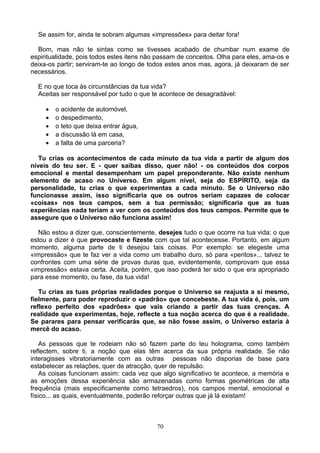 Se assim for, ainda te sobram algumas «impressões» para deitar fora!
Bom, mas não te sintas como se tivesses acabado de chumbar num exame de
espiritualidade, pois todos estes itens não passam de conceitos. Olha para eles, ama-os e
deixa-os partir; serviram-te ao longo de todos estes anos mas, agora, já deixaram de ser
necessários.
E no que toca às circunstâncias da tua vida?
Aceitas ser responsável por tudo o que te acontece de desagradável:
• o acidente de automóvel,
• o despedimento,
• o teto que deixa entrar água,
• a discussão lá em casa,
• a falta de uma parceria?
Tu crias os acontecimentos de cada minuto da tua vida a partir de algum dos
níveis do teu ser. E - quer saibas disso, quer não! - os conteúdos dos corpos
emocional e mental desempenham um papel preponderante. Não existe nenhum
elemento de acaso no Universo. Em algum nível, seja do ESPÍRITO, seja da
personalidade, tu crias o que experimentas a cada minuto. Se o Universo não
funcionasse assim, isso significaria que os outros seriam capazes de colocar
«coisas» nos teus campos, sem a tua permissão; significaria que as tuas
experiências nada teriam a ver com os conteúdos dos teus campos. Permite que te
assegure que o Universo não funciona assim!
Não estou a dizer que, conscientemente, desejes tudo o que ocorre na tua vida; o que
estou a dizer é que provocaste e fizeste com que tal acontecesse. Portanto, em algum
momento, alguma parte de ti desejou tais coisas. Por exemplo: se elegeste uma
«impressão» que te faz ver a vida como um trabalho duro, só para «peritos»... talvez te
confrontes com uma série de provas duras que, evidentemente, comprovam que essa
«impressão» estava certa. Aceita, porém, que isso poderá ter sido o que era apropriado
para esse momento, ou fase, da tua vida!
Tu crias as tuas próprias realidades porque o Universo se reajusta a si mesmo,
fielmente, para poder reproduzir o «padrão» que concebeste. A tua vida é, pois, um
reflexo perfeito dos «padrões» que vais criando a partir das tuas crenças. A
realidade que experimentas, hoje, reflecte a tua noção acerca do que é a realidade.
Se parares para pensar verificarás que, se não fosse assim, o Universo estaria à
mercê do acaso.
As pessoas que te rodeiam não só fazem parte do teu holograma, como também
reflectem, sobre ti, a noção que elas têm acerca da sua própria realidade. Se não
interagisses vibratoriamente com as outras pessoas não disporias de base para
estabelecer as relações, quer de atracção, quer de repulsão.
As coisas funcionam assim: cada vez que algo significativo te acontece, a memória e
as emoções dessa experiência são armazenadas como formas geométricas de alta
frequência (mais especificamente como tetraedros), nos campos mental, emocional e
físico... as quais, eventualmente, poderão reforçar outras que já lá existam!
70
 