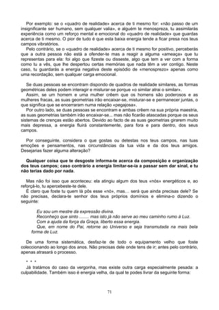 Por exemplo: se o «quadro de realidade» acerca de ti mesmo for: «não passo de um
insignificante ser humano, sem qualquer valia», e alguém te menospreza, tu assimilarás
experiência como um reforço mental e emocional do «quadro de realidade» que guardas
acerca de ti mesmo. O pior de tudo é que esta baixa energia tende a ficar presa nos teus
campos vibratórios.
Pelo contrário, se o «quadro de realidade» acerca de ti mesmo for positivo, perceberás
que a outra pessoa não está a ofender-te mas a reagir a alguma «ameaça» que tu
representas para ela: foi algo que fizeste ou disseste, algo que tem a ver com a forma
como tu a vês, que lhe despertou certas memórias que nada têm a ver contigo. Neste
caso, tu guardarás a energia negativa deste episódio de «menosprezo» apenas como
uma recordação, sem qualquer carga emocional.
Se duas pessoas se encontram dispondo de quadros de realidade similares, as formas
geométricas deles podem interagir e misturar-se porque «o similar atrai o similar».
Assim, se um homem e uma mulher crêem que os homens são poderosos e as
mulheres fracas, as suas geometrias irão encaixar-se, misturar-se e permanecer juntas, o
que significa que se encerraram numa relação «pegajosa».
Por outro lado, se duas pessoas se encontram e ambas crêem na sua própria maestria,
as suas geometrias também irão encaixar-se... mas não ficarão atascadas porque os seus
sistemas de crenças estão abertos. Devido ao facto de as suas geometrias girarem muito
mais depressa, a energia fluirá constantemente, para fora e para dentro, dos seus
campos.
Por conseguinte, considera o que gostas ou detestas nos teus campos, nas tuas
emoções e pensamentos, nas circunstâncias da tua vida e da dos teus amigos.
Desejarias fazer alguma alteração?
Qualquer coisa que te desgoste informa-te acerca da composição e organização
dos teus campos; caso contrário a energia limitar-se-ia a passar sem dar sinal, e tu
não terias dado por nada.
Mas não foi isso que aconteceu: ela atingiu algum dos teus «nós» energéticos e, ao
reforçá-lo, tu apercebeste-te dele.
É claro que foste tu quem lá pôs esse «nó», mas… será que ainda precisas dele? Se
não precisas, declara-te senhor dos teus próprios domínios e elimina-o dizendo o
seguinte:
Eu sou um mestre da expressão divina.
Reconheço que sinto ........ mas isto já não serve ao meu caminho rumo à Luz.
Com a ajuda da força da Graça, liberto essa energia.
Que, em nome do Pai, retorne ao Universo e seja transmutada na mais bela
forma de Luz.
De uma forma sistemática, desfaz-te de todo o equipamento velho que foste
coleccionando ao longo dos anos. Não precisas dele onde tens de ir; antes pelo contrário,
apenas atrasará o processo.
* * *
Já tratámos do caso da vergonha, mas existe outra carga especialmente pesada: a
culpabilidade. Também isso é energia velha, da qual te podes livrar da seguinte forma:
71
 