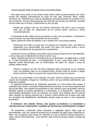 VISUALIZAÇÃO PARA ACABAR COM A CULPABILIDADE
Uma após outra, junta no teu campo visual interno todas aquelas pessoas com quem
tenhas tido relações perturbadoras ao longo da vida: pais, parcerias, filhos, chefes,
senhorios, etc. Sabendo que o acto de visualizares uma pessoa te põe em contacto com o
seu eu-espírito, convoca essas pessoas para este tipo de reunião (se preferires, visualiza
uma de cada vez) e diz-lhes, interiormente ou em voz alta:
Perdoo-vos qualquer dor que me tenham provocado, pois tudo o que se passou
entre nós foi feito em cumprimento de um acordo prévio. Amo-vos a todos
incondicionalmente.
É irrelevante se eles crêem que te provocaram ou não a dor que referes; o importante é
o que tu sentes, isso que está encravado nos teus campos.
Agora, põe-te em frente do espelho e faz o mesmo com a tua própria pessoa:
Perdoo-me por todas as vezes que me pareceu ter cometido erros, que falhei ou
desperdicei uma oportunidade. Agi assim com base num acordo prévio e tenho
plena consciência do que aprendi com a experiência.
Lembra-te de que um Mestre nunca falha; tudo se passa da forma como ele pretendeu;
a única coisa que um Mestre têm de fazer é servir a Luz.
Agora, estamos perto do fim: já dissolvemos as «impressões», os julgamentos, o medo
e - o mais importante de tudo – o autojulgamento. O que é que ainda sobra? Talvez
algumas coisas relacionadas com as encarnações. Se assim for, repete a rotina do
perdão nestes termos:
Perdoo a qualquer um que me tenha magoado nesta encarnação ou em qualquer
outra, em qualquer lugar ou em qualquer plano. Perdoo todas as dívidas e apago
todos os karmas. Elejo a Luz para mim e para todos os meus eu-mesmo.
Diz isto com sinceridade e com intenção. No início, talvez te sintas pouco convencido
acerca dos resultados; chegará um momento, porém, em que sentirás, plenamente, que
foste bem sucedido.
É impossível enganares-te se, realmente, perdoaste a ti e aos outros. Nem sequer é
necessário que forces o processo intelectualmente só porque «é uma coisa espiritual que
tem de ser feita». Para saberes se perdoaste ou não, observa a grau de gratidão: ter-te-ás
libertado quando te sentires agradecido à «impressão» ou à experiência... mesmo que
seja bastante desafiadora como, por exemplo, um incesto, uma violação, etc! Ao nível da
alma, sentirás um apreço profundo por ti mesmo e pelos demais por te terem sido úteis
em condições tão desafiadoras. Semelhante serviço exige um amor e uma compaixão
grandiosos.
E lembra-te: não existem vítimas, mas apenas co-criadores: tu concebeste a
natureza das tuas «impressões» e pediste aos demais que «participassem no jogo»!
Ao encarnares, construíste vários bloqueios e registaste alguns votos quer na
personalidade, quer nos corpos de energia que te impedem de saber quem realmente és.
Mas o teu eu-espírito pode dispor do momento em que te libertará desses bloqueios e
votos, não só individualmente... mas, também, toda a linha de sangue desde o começo da
história!
72
 