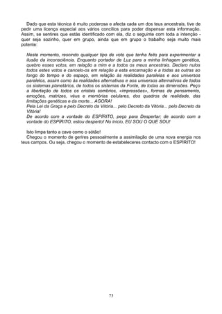 Dado que esta técnica é muito poderosa e afecta cada um dos teus ancestrais, tive de
pedir uma licença especial aos vários concílios para poder dispensar esta informação.
Assim, se sentires que estás identificado com ela, diz o seguinte com toda a intenção -
quer seja sozinho, quer em grupo, ainda que em grupo o trabalho seja muito mais
potente:
Neste momento, rescindo qualquer tipo de voto que tenha feito para experimentar a
ilusão da inconsciência. Enquanto portador de Luz para a minha linhagem genética,
quebro esses votos, em relação a mim e a todos os meus ancestrais. Declaro nulos
todos estes votos e cancelo-os em relação a esta encarnação e a todas as outras ao
longo do tempo e do espaço, em relação às realidades paralelas e aos universos
paralelos, assim como às realidades alternativas e aos universos alternativos de todos
os sistemas planetários, de todos os sistemas da Fonte, de todas as dimensões. Peço
a libertação de todos os cristais sombrios, «impressões», formas de pensamento,
emoções, matrizes, véus e memórias celulares, dos quadros de realidade, das
limitações genéticas e da morte... AGORA!
Pela Lei da Graça e pelo Decreto da Vitória... pelo Decreto da Vitória... pelo Decreto da
Vitória!
De acordo com a vontade do ESPÍRITO, peço para Despertar; de acordo com a
vontade do ESPÍRITO, estou desperto! No início, EU SOU O QUE SOU!
Isto limpa tanto a cave como o sótão!
Chegou o momento de gerires pessoalmente a assimilação de uma nova energia nos
teus campos. Ou seja, chegou o momento de estabeleceres contacto com o ESPÍRITO!
73
 