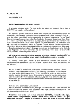 CAPÍTULO VIII
RESSONÂNCIA II
VIII.1 – O ALINHAMENTO COM O ESPÍRITO
A primeira pergunta seria: Por que ainda não estou em contacto pleno com o
ESPÍRITO, se essa é a minha natureza?
Há aqui uma questão pela qual te deves sentir responsável, embora não culpado: no
instante em que nasceste e entraste dentro desta realidade, fizeste, enquanto ESPÍRITO,
uma das coisas mais difíceis e dolorosas que há no Universo: encarnar no Planeta Terra!
Em nenhuma parte de nenhum outro planeta são tão densos os véus entre o plano físico
e os planos superiores. Ao entrares no teu corpo, sabias que terias de respeitar as regras
que tu mesmo ajudaste a fixar para a espécie e que estabelecerias um ponto focal que
excluiria todo o conhecimento acerca de quem és. É muito possível que tenhas pensado:
«Isso não é problema; logo me lembrarei; aliás, será apenas por umas poucas décadas!»
E, assim, deslizaste para dentro do corpo, comprimiste-te através de um túnel diminuto
e, ao chegares a um mundo brilhante e frio, puseram-te de pernas para o ar e deram-te
umas palmadas para começares a respirar...
Aí, foi aí, então, que desceram os véus que te levam a esquecer que és ESPÍRITO
e, a partir daí, tens passado o tempo todo tratando de te recordares quem és!
O primeiro passo para aceder a esta recordação consiste em aceitares a
responsabilidade por teres decidido esquecer-te. Tenta trabalhar com a seguinte linha de
pensamento:
Eu sou ESPÍRITO. Ao encarnar neste corpo, voluntariamente e com toda a minha
intenção, tratei de esquecer isso para proporcionar a mim mesmo a oportunidade
de voltar a descobrir essa verdade. Eu sou o ESPÍRITO a brincar à cabra-cega
comigo mesmo. Concordei que a brincadeira se acabaria quando recuperasse
esse conhecimento. Como isso está feito, dou o jogo por findo. Encarnei sob estas
regras para que pudesse desfrutar ao descobrir a minha verdadeira natureza. Eu
sou ESPÍRITO.
Com isto terás reclamado a tua maestria!
Em vez de seres José da Silva, filho, cônjuge, pai, trabalhador, etc., serás o ESPÍRITO
a realizar a função de José da Silva, qualquer que ela seja. E a verdadeira função de José
da Silva rapidamente se tornará óbvia.
Reconhece que estás aqui porque, enquanto ESPÍRITO, desejaste estar aqui.
Todos vocês, conjuntamente, tinham ideias muito precisas acerca do que
desejavam alcançar. Chegou o momento de rever se estás a trabalhar nesse
74
 