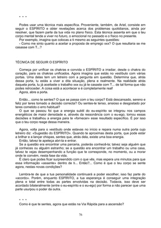 * * *
Podes usar uma técnica mais específica. Proveniente, também, de Ariel, consiste em
seguir o ESPÍRITO e obter revelações acerca dos problemas quotidianos, ainda por
resolver, que fazem parte da tua vida no plano físico. Esta técnica assenta em que o teu
corpo mental tende a viver no futuro, o emocional no passado e o físico no presente.
Por exemplo, imagina que colocas a ti mesmo as seguintes questões:
- Como me sinto quanto a aceitar a proposta de emprego xxx? O que resultaria se me
casasse com T...?
TÉCNICA DE SEGUIR O ESPÍRITO
Começa por unificar os chakras e convida o ESPÍRITO a irradiar, desde o chakra do
coração, para os chakras unificados. Agora imagina que estás no vestíbulo com várias
portas. Uma delas tem um letreiro com a pergunta em questão. Determina que, atrás
dessa porta, tu estás a viver a dita situação, plena e realmente. Na realidade atrás
daquela porta, tu já aceitaste o trabalho xxx ou já te casaste com T... de tal forma que não
podes retroceder. A coisa está a acontecer e é completamente real!
Agora, abre a porta.
Então... como te sentes? O que se passa com o teu corpo? Está descansado, sereno e
feliz por teres tomado a decisão correcta? Ou sentes-te tenso, ansioso e desgostado por
teres cometido o erro habitual?
O que se passou foi que a energia subtil do eu-espírito se integrou nos campos
energéticos de maior densidade e, através da ressonância com o eu-ego, tomou essas
decisões e trabalhou a energia para te «fornecer» esse resultado específico. É por isso
que o teu corpo reage dessa maneira.
Agora, volta para o vestíbulo onde estavas no início e repara numa outra porta cujo
letreiro diz: «Sugestão do ESPÍRITO». Quando te aproximas desta porta, que pode estar
a brilhar e a lançar chispas, sentes que, atrás dela, existe uma boa energia.
Então, talvez te apeteça abri-la e entrar.
Se a questão era encontrar uma parceria, poderás conhecê-la; talvez seja alguém que
já conheces ou alguém estranho; se a questão era encontrar um trabalho ou uma casa,
talvez te vejas desempenhando a função que te corresponde, no momento, ou a morar
onde te convém, nesta fase da vida.
É claro que podes ficar surpreendido com o que vês, mas espera uns minutos para que
essa informação «assente» dentro de ti... Então?... Como é que o teu corpo se sente
agora, nestas novas condições?
Lembra-te de que a tua personalidade continuará a poder escolher; isso faz parte do
«acordo». Porém, enquanto ESPÍRITO, a tua esperança é conseguir uma integração
plena e total entre todas as partes envolvidas na decisão. Todavia, isso deve ser
acordado bilateralmente (entre o eu-espírito e o eu-ego) por forma a não parecer que uma
parte usurpou o poder da outra.
* * *
Como é que te sentes, agora que estás na Via Rápida para a ascensão?
76
 