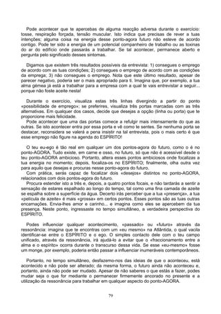 Pode acontecer que te apercebas de alguma reacção adversa durante o exercício:
tosse, respiração forçada, tensão muscular. Isto indica que precisas de rever a tuas
intenções; alguma coisa na energia desse ponto-agora futuro não esteve de acordo
contigo. Pode ter sido a energia de um potencial companheiro de trabalho ou as toxinas
do ar do edifício onde passarás a trabalhar. Se tal acontecer, permanece aberto e
pergunta pelo significado desses sintomas.
Digamos que existem três resultados possíveis da entrevista: 1) consegues o emprego
de acordo com as tuas condições; 2) consegues o emprego de acordo com as condições
da emprega; 3) não consegues o emprego. Nota que este último resultado, apesar de
parecer negativo, poderia ser o mais apropriado para ti. Imagina que, por exemplo, a tua
alma gémea já está a trabalhar para a empresa com a qual te vais entrevistar a seguir...
porque não foste aceite nesta!
Durante o exercício, visualiza estas três linhas divergindo a partir do ponto
«possibilidade de emprego»; se preferires, visualiza três portas marcadas com as três
alternativas. Em qualquer dos casos, decide que desejas a opção (linha ou porta) que te
proporcione mais felicidade.
Pode acontecer que uma das portas comece a refulgir mais intensamente do que as
outras. Se isto acontecer entra por essa porta e vê como te sentes. Se nenhuma porta se
destacar, reconsidera se valerá a pena insistir na tal entrevista, pois o mais certo é que
esse emprego não figure na agenda do ESPÍRITO!
O teu eu-ego é tão real em qualquer um dos pontos-agora do futuro, como o é no
ponto-AGORA. Tudo existe, em carne e osso, no futuro, só que não é acessível desde o
teu ponto-AGORA ambicioso. Portanto, altera esses pontos ambiciosos onde focalizas a
tua energia no momento; depois, focaliza-os no ESPÍRITO; finalmente, olha outra vez
para aquilo que desejas e procuras nesse ponto-agora do futuro.
Com prática, serás capaz de focalizar dois «desejos» distintos no ponto-AGORA,
relacionados com dois pontos-agora do futuro.
Procura estender isto a três e, depois, a quatro pontos focais, e não tardarás a sentir a
sensação de estares espalhado ao longo do tempo, tal como uma fina camada de azeite
se espalha sobre a superfície da água. Decerto irás perceber que a tua «presença», a tua
«película de azeite» é mais «grossa» em certos pontos. Esses pontos são as tuas outras
encarnações. Envia-lhes amor e carinho... e imagina como eles se apercebem da tua
presença. Neste ponto, ingressaste no tempo simultâneo, a verdadeira perspectiva do
ESPÍRITO.
Podes influenciar qualquer acontecimento, «passado» ou «futuro» através da
ressonância: imagina que te encontras com um «eu mesmo» na Atlântida, o qual vacila
identificar-se entre o ESPÍRITO e o ego. O simples contacto dele com o teu campo
unificado, através da ressonância, irá ajudá-lo a evitar que o «fraccionamento entre a
alma e o espírito» ocorra durante o transcurso dessa vida. Se esse «eu-mesmo» fosse
um monge, por exemplo, poderia então passar a influenciar inumeráveis contemporâneos.
Portanto, no tempo simultâneo, desfazemo-nos das ideias de que o aconteceu, está
acontecido e não pode ser alterado; da mesma forma, o futuro ainda não aconteceu e,
portanto, ainda não pode ser mudado. Apesar de não saberes o que estás a fazer, podes
mudar seja o que for mediante o permanecer firmemente ancorado no presente e a
utilização da ressonância para trabalhar em qualquer aspecto do ponto-AGORA.
79
 