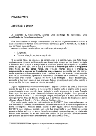 PRIMEIRA PARTE
ASCENSÃO: O QUE É?
A ascensão é, basicamente, apenas uma mudança de frequência, uma
modificação de foco da consciência. 1
Este livro considera a energia como «aquilo» que está na origem de todas as coisas, a
qual se combina de formas indescritivelmente complexas para te formar a ti, e a tudo o
que conheces e não conheces.
As duas principais características, ou qualidades, da energia são:
• Amplitude.
• Taxa de vibração, ou seja a frequência.
O teu corpo físico, as emoções, os pensamentos e o espírito, tudo, está feito dessa
«coisa» que se combina sublimemente para te converter em um ser que é único em todo
o Universo. Ora, porque a energia que te conforma possui uma frequência, tu podes
alterá-la! Aqui tens, pois, tudo o que é a ascensão: à medida que elevas a frequência
mais baixa do teu corpo físico, ele torna-se menos denso e incorpora,
gradualmente, a energia de frequências mais elevadas! À medida que isto ocorre,
verás e pensarás coisas que não te eram possíveis antes. Literalmente, converter-te-ás
num ser da 5ª dimensão, operando e trabalhando com seres da 5ª dimensão. Como as
frequências mais baixas – aquelas do medo e da limitação - terão desaparecido,
passarás a viver num estado a que chamarás êxtase, em unicidade com o teu espírito e
com o espírito de todos os outros. Isto é a ascensão!
Agora, necessitamos de definir outro termo – espírito - porque, de facto, a tua noção
acerca do que é o teu espírito, o meu espírito, o espírito dele, o espírito dela e assim
sucessivamente, é um conceito linear, limitante e, muito simplesmente, errado. Quando
fores capaz de transcender os níveis mais baixos da separação do plano físico, passará a
haver somente ESPÍRITO – uma energia sempre mutável que é, e está, em unicidade
consigo mesma. Trata-se de uma energia que tu conheces através de designações como
«Deus», «Tudo O Que É», «Fonte», «Grande Espírito», etc.
Pela minha parte, neste livro, utilizarei o termo ESPÍRITO (com maiúsculas) sempre
que me referir à unidade; quando houver necessidade de aludir à separação preferirei o
termo «eu-espírito». Nesses casos, estarei a citar aquela porção individualizada do
ESPÍRITO que relaciono contigo, com esta tua encarnação e com todas as outras
experimentadas ao longo do tempo; também associarei «eu-espírito» com os níveis não
físicos, mais elevados, do teu ser. Lembra-te, porém, de que uso esta definição apenas
por questões de facilidade de entendimento, pois só há um ESPÍRITO.
1
- Todas as frases destacadas em negrito são da responsabilidade da tradução portuguesa.
8
 