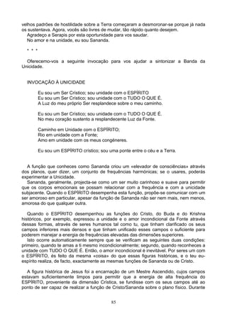 velhos padrões de hostilidade sobre a Terra começaram a desmoronar-se porque já nada
os sustentava. Agora, vocês são livres de mudar, tão rápido quanto desejem.
Agradeço a Serapis por esta oportunidade para vos saudar.
No amor e na unidade, eu sou Sananda.
* * *
Oferecemo-vos a seguinte invocação para vos ajudar a sintonizar a Banda da
Unicidade.
INVOCAÇÃO À UNICIDADE
Eu sou um Ser Crístico; sou unidade com o ESPÍRITO
Eu sou um Ser Crístico; sou unidade com o TUDO O QUE É.
A Luz do meu próprio Ser resplandece sobre o meu caminho.
Eu sou um Ser Crístico; sou unidade com o TUDO O QUE É.
No meu coração sustento a resplandecente Luz da Fonte.
Caminho em Unidade com o ESPÍRITO;
Rio em unidade com a Fonte;
Amo em unidade com os meus congéneres.
Eu sou um ESPÍRITO crístico; sou uma ponte entre o céu e a Terra.
A função que conheces como Sananda criou um «elevador de consciências» através
dos planos, quer dizer, um conjunto de frequências harmónicas; se o usares, poderás
experimentar a Unicidade.
Sananda, geralmente, projecta-se como um ser muito carinhoso e suave para permitir
que os corpos emocionais se possam relacionar com a frequência e com a unicidade
subjacente. Quando o ESPÍRITO desempenha esta função, propõe-se comunicar com um
ser amoroso em particular, apesar da função de Sananda não ser nem mais, nem menos,
amorosa do que qualquer outra.
Quando o ESPÍRITO desempenhou as funções do Cristo, do Buda e do Krishna
históricos, por exemplo, expressou a unidade e o amor incondicional da Fonte através
dessas formas, através de seres humanos tal como tu, que tinham clarificado os seus
campos inferiores mais densos e que tinham unificado esses campos o suficiente para
poderem manejar a energia de frequências elevadas das dimensões superiores.
Isto ocorre automaticamente sempre que se verificam as seguintes duas condições:
primeiro, quando te amas a ti mesmo incondicionalmente; segundo, quando reconheces a
unidade com TUDO O QUE É. Então, o amor incondicional é inevitável. Por seres um com
o ESPÍRITO, és feito da mesma «coisa» do que essas figuras históricas, e o teu eu-
espírito realiza, de facto, exactamente as mesmas funções de Sananda ou de Cristo.
A figura histórica de Jesus foi a encarnação de um Mestre Ascendido, cujos campos
estavam suficientemente limpos para permitir que a energia de alta frequência do
ESPÍRITO, proveniente da dimensão Crística, se fundisse com os seus campos até ao
ponto de ser capaz de realizar a função de Cristo/Sananda sobre o plano físico. Durante
85
 