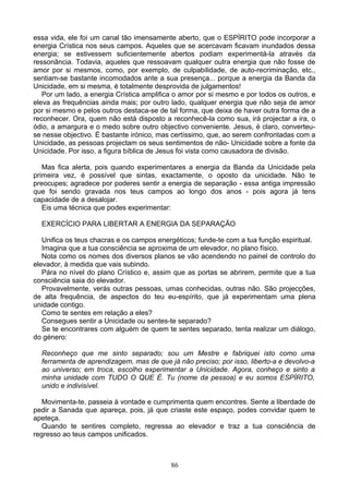 essa vida, ele foi um canal tão imensamente aberto, que o ESPÍRITO pode incorporar a
energia Crística nos seus campos. Aqueles que se acercavam ficavam inundados dessa
energia; se estivessem suficientemente abertos podiam experimentá-la através da
ressonância. Todavia, aqueles que ressoavam qualquer outra energia que não fosse de
amor por si mesmos, como, por exemplo, de culpabilidade, de auto-recriminação, etc.,
sentiam-se bastante incomodados ante a sua presença... porque a energia da Banda da
Unicidade, em si mesma, é totalmente desprovida de julgamentos!
Por um lado, a energia Crística amplifica o amor por si mesmo e por todos os outros, e
eleva as frequências ainda mais; por outro lado, qualquer energia que não seja de amor
por si mesmo e pelos outros destaca-se de tal forma, que deixa de haver outra forma de a
reconhecer. Ora, quem não está disposto a reconhecê-la como sua, irá projectar a ira, o
ódio, a amargura e o medo sobre outro objectivo conveniente. Jesus, é claro, converteu-
se nesse objectivo. É bastante irónico, mas certíssimo, que, ao serem confrontadas com a
Unicidade, as pessoas projectam os seus sentimentos de não- Unicidade sobre a fonte da
Unicidade. Por isso, a figura bíblica de Jesus foi vista como causadora de divisão.
Mas fica alerta, pois quando experimentares a energia da Banda da Unicidade pela
primeira vez, é possível que sintas, exactamente, o oposto da unicidade. Não te
preocupes; agradece por poderes sentir a energia de separação - essa antiga impressão
que foi sendo gravada nos teus campos ao longo dos anos - pois agora já tens
capacidade de a desalojar.
Eis uma técnica que podes experimentar:
EXERCÍCIO PARA LIBERTAR A ENERGIA DA SEPARAÇÃO
Unifica os teus chacras e os campos energéticos; funde-te com a tua função espiritual.
Imagina que a tua consciência se aproxima de um elevador, no plano físico.
Nota como os nomes dos diversos planos se vão acendendo no painel de controlo do
elevador, à medida que vais subindo.
Pára no nível do plano Crístico e, assim que as portas se abrirem, permite que a tua
consciência saia do elevador.
Provavelmente, verás outras pessoas, umas conhecidas, outras não. São projecções,
de alta frequência, de aspectos do teu eu-espírito, que já experimentam uma plena
unidade contigo.
Como te sentes em relação a eles?
Consegues sentir a Unicidade ou sentes-te separado?
Se te encontrares com alguém de quem te sentes separado, tenta realizar um diálogo,
do género:
Reconheço que me sinto separado; sou um Mestre e fabriquei isto como uma
ferramenta de aprendizagem, mas de que já não preciso; por isso, liberto-a e devolvo-a
ao universo; em troca, escolho experimentar a Unicidade. Agora, conheço e sinto a
minha unidade com TUDO O QUE É. Tu (nome da pessoa) e eu somos ESPÍRITO,
unido e indivisível.
Movimenta-te, passeia à vontade e cumprimenta quem encontres. Sente a liberdade de
pedir a Sanada que apareça, pois, já que criaste este espaço, podes convidar quem te
apeteça.
Quando te sentires completo, regressa ao elevador e traz a tua consciência de
regresso ao teus campos unificados.
86
 