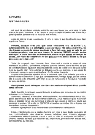 CAPÍTULO X
SER TUDO O QUE ÉS
Até aqui, já abordamos matéria suficiente para que fiques com uma ideia correcta
acerca de quem, realmente, tu és. Assim, a pergunta seguinte poderá ser: Como faço
para expressar, para ser este ser maior de mim mesmo?
A raiz da palavra grega «entusiasmo» é «en» e «teos» o que, literalmente, quer dizer
«dentro de Deus».
Portanto, qualquer coisa pela qual sintas entusiasmo está no ESPÍRITO e,
automaticamente, trar-te-á satisfação; o que não trouxer não está no ESPÍRITO. Se
não trouxer, pergunta-te porque continuas a fazer tal coisa, quer se trate de um
trabalho que odeias, quer seja uma doença. Tu estás no ESPÍRITO quando sentes
satisfação. A chave consiste em manteres-te atento ao que sentes em relação às
coisas... em vez de te concentrares no que pensas acerca dessas coisas ou no que
pensas que deverias sentir.
Tratar de conseguir uma claridade física, emocional e mental é essencial para
manifestar o ESPÍRITO plenamente. Seguindo por este caminho, dar-te-ás conta de que
os sentidos físicos se agudizam bastante; saberás acerca de coisas sobre as quais nunca
leste ou ouviste falar, nem poderias ter deduzido como, por exemplo, o que acaba de
chegar pelo correio ou quem te vai telefonar. Confia nisto e diverte-te!
Irá parecer-te que estás a sonhar, lúcida e vivamente, quer dizer, saberás que estás a
sonhar dentro de um sonho. É aqui que, verdadeiramente, começa o jogo, pois os sonhos
são o cenário onde, enquanto ESPÍRITO, a espécie humana cria e manipula a realidade
de todos os planos.
Neste planeta, todos começam por criar a sua realidade no plano físico quando
estão a sonhar!
Quão divertido é manipular conscientemente a realidade por forma que se ela realize
antes que ocorra fisicamente!
Além disto, passando a considerar, antecipadamente, os acontecimentos da tua vida,
podes decidir quais deles se manifestarão fisicamente. A tua habilidade para manifestar
coisas e pessoas na tua vida aumentará a tal ponto que passará a acontecer aquilo que
pensares e sentires. Vê a mão do ESPÍRITO a trabalhar, ou melhor dito, a brincar nos
inumeráveis detalhes do quotidiano.
Percebes agora porque é tão importante ter claridade mental e emocional?
É isto, evidentemente, que a espécie humana tem vindo a fazer desde o princípio, só
que, individualmente, não deixaram espaço suficiente para poderem observar
completamente todos os padrões criados a partir do nível do eu-espírito. O ESPÍRITO,
uma vez libertado do medo que bloqueia o seu próprio fluxo, pode trabalhar, através de ti,
sem resistência ou distorção.
88
 