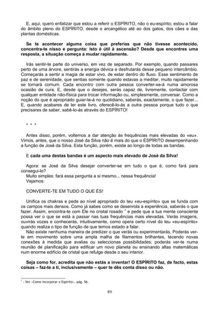 E, aqui, quero enfatizar que estou a referir o ESPÍRITO, não o eu-espírito; estou a falar
do âmbito pleno do ESPÍRITO, desde o arcangélico até ao dos gatos, dos cães e das
plantas domésticas.
Se te acontecer alguma coisa que preferias que não tivesse acontecido,
concentra-te nisso e pergunta: Isto é útil à ascensão? Desde que encontres uma
resposta, a situação começa a mudar rapidamente.
Irás sentir-te parte do universo, em vez de separado. Por exemplo, quando passares
perto de uma árvore, sentirás a energia dévica e desfrutarás desse pequeno intercâmbio.
Começarás a sentir a magia de estar vivo, de estar dentro do fluxo. Esse sentimento de
paz e de serenidade, que sentias somente quando estavas a meditar, muito rapidamente
se tornará comum. Cada encontro com outra pessoa converter-se-á numa amorosa
ocasião de cura. E, desde que o desejes, serás capaz de, livremente, contactar com
qualquer entidade não-física para trocar informação ou, simplesmente, conversar. Como a
noção do que é apropriado guiar-te-á no quotidiano, saberás, exactamente, o que fazer...
E, quando acabares de ler este livro, oferecê-lo-ás a outra pessoa porque tudo o que
precisares de saber, sabê-lo-ás através do ESPÍRITO!
* * *
Antes disso, porém, voltemos a dar atenção às frequências mais elevadas do «eu».
Vimos, antes, que o nosso José da Silva não é mais do que o ESPÍRITO desempenhando
a função de José da Silva. Esta função, porém, existe ao longo de todas as bandas.
E cada uma destas bandas é um aspecto mais elevado de José da Silva!
Agora: se José da Silva desejar converter-se em tudo o que é, como fará para
consegui-lo?
Muito simples: fará essa pergunta a si mesmo... nessa frequência!
Vejamos:
CONVERTE-TE EM TUDO O QUE ÉS!
Unifica os chakras e pede ao nível apropriado do teu «eu-espírito» que se funda com
os campos mais densos. Como já sabes como se desenrola a experiência, saberás o que
fazer. Assim, encontra-te com Ele no cristal rosado 7
e pede que a tua mente consciente
possa ver o que se está a passar nas tuas frequências mais elevadas. Verás imagens,
ouvirás vozes e conhecerás, intuitivamente, como opera certo nível do teu «eu-espírito»
quando realiza o tipo de função de que temos estado a falar.
Não existe nenhuma maneira de predizer o que verás ou experimentarás. Poderás ver-
te em movimento sobre uma ampla malha de filamentos brilhantes, tecendo novas
conexões à medida que avalias ou seleccionas possibilidades; poderás ver-te numa
reunião de planificação para edificar um novo planeta ou ensinando altas matemáticas
num enorme edifício de cristal que refulge desde o seu interior.
Seja como for, acredita que não estás a inventar! O ESPÍRITO faz, de facto, estas
coisas – faz-te a ti, inclusivamente – quer te dês conta disso ou não.
7
- Ver «Como incorporar o Espírito», pág. 56.
89
 