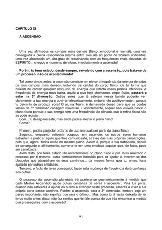 CAPÍTULO XI
A ASCENSÃO
Uma vez alinhados os campos mais densos (físico, emocional e mental), uma vez
conseguida a plena ressonância interna entre eles até ao ponto de ficarem unificados;
uma vez alcançado um alto grau de ressonância com as frequências mais elevadas do
ESPÍRITO... chegou o momento de iniciar, imediatamente a ascensão!
Porém, tu tens estado, desde sempre, envolvido com a ascensão, pois trata-se de
um processo, não de acontecimento!
Tal como vimos antes, a ascensão consiste em elevar a frequência da energia de todos
os teus campos mais densos, incluindo as células do corpo físico, de tal forma que
deixem de conter qualquer resquício de energia que reflicta esses planos inferiores. A
frequência de energia mais baixa, aquilo a que hoje chamamos corpo físico, passará a
estar na 5ª dimensão. Outros seres que já estejam nessa banda poderão ver,
claramente, a tua energia e ouvir-te telepaticamente, embora não auditivamente... porque
tu deixarás de produzir sons! O ar, na Terra, é demasiado denso para que as cordas
vocais da 5ª dimensão consigam mover-se. Evidentemente, sequer são visíveis desde o
plano físico porque a sua energia tem uma frequência tão elevada que a retina física não
as pode registar.
Bom... tu desapareceste, mas ainda podes afectar o plano físico!
Como?
Primeiro, podes projectar o Corpo de Luz em qualquer parte do plano físico.
Segundo, enquanto estiveste ocupado em ascender, os outros seres humanos
estiveram a praticar aquilo que lhes comunicaste, através das tuas próprias canalizações,
pelo que, agora, todos estão no mesmo plano. Assim é, porque a tua sabedoria, depois
de conseguido o alinhamento, converte-te em uma entidade popular que, de facto, pode
ser canalizada.
Além disto, por teres estado tão recentemente no plano físico e por teres realizado o
processo por ti mesmo, estás perfeitamente instruído para os ajudar a livrarem-se dos
bloqueios que atrapalham os seus caminhos... da mesma forma que tu, antes, foste
ajudado por outras entidades.
Terceiro, o facto de teres conseguido fazer esta mudança de frequência dará confiança
aos outros.
O processo da ascensão planetária irá acelerar-se geometricamente à medida que
cada Mestre Ascendido ajude outras centenas de seres a ascender. Pela tua parte,
quando não estiveres a ajudar os outros a avançar neste processo, estarás a viver a tua
própria parte desse caminho. Porém, a ascensão para a 5ª dimensão, embora seja um
passo importante, não significa que seja o último... Mas como tu já terás deixado de ler
livros muito antes disso, não faz sentido que te fale acerca do que irás encontrar à medida
que prosseguires com a ascensão!
91
 