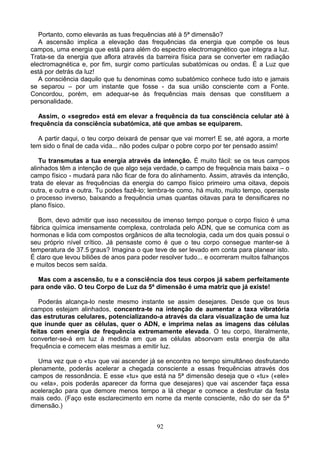 Portanto, como elevarás as tuas frequências até à 5ª dimensão?
A ascensão implica a elevação das frequências da energia que compõe os teus
campos, uma energia que está para além do espectro electromagnético que integra a luz.
Trata-se da energia que aflora através da barreira física para se converter em radiação
electromagnética e, por fim, surgir como partículas subatómicas ou ondas. É a Luz que
está por detrás da luz!
A consciência daquilo que tu denominas como subatómico conhece tudo isto e jamais
se separou – por um instante que fosse - da sua união consciente com a Fonte.
Concordou, porém, em adequar-se às frequências mais densas que constituem a
personalidade.
Assim, o «segredo» está em elevar a frequência da tua consciência celular até à
frequência da consciência subatómica, até que ambas se equiparem.
A partir daqui, o teu corpo deixará de pensar que vai morrer! E se, até agora, a morte
tem sido o final de cada vida... não podes culpar o pobre corpo por ter pensado assim!
Tu transmutas a tua energia através da intenção. É muito fácil: se os teus campos
alinhados têm a intenção de que algo seja verdade, o campo de frequência mais baixa – o
campo físico - mudará para não ficar de fora do alinhamento. Assim, através da intenção,
trata de elevar as frequências da energia do campo físico primeiro uma oitava, depois
outra, e outra e outra. Tu podes fazê-lo; lembra-te como, há muito, muito tempo, operaste
o processo inverso, baixando a frequência umas quantas oitavas para te densificares no
plano físico.
Bom, devo admitir que isso necessitou de imenso tempo porque o corpo físico é uma
fábrica química imensamente complexa, controlada pelo ADN, que se comunica com as
hormonas e lida com compostos orgânicos de alta tecnologia, cada um dos quais possui o
seu próprio nível crítico. Já pensaste como é que o teu corpo consegue manter-se à
temperatura de 37.5 graus? Imagina o que teve de ser levado em conta para planear isto.
É claro que levou biliões de anos para poder resolver tudo... e ocorreram muitos falhanços
e muitos becos sem saída.
Mas com a ascensão, tu e a consciência dos teus corpos já sabem perfeitamente
para onde vão. O teu Corpo de Luz da 5ª dimensão é uma matriz que já existe!
Poderás alcança-lo neste mesmo instante se assim desejares. Desde que os teus
campos estejam alinhados, concentra-te na intenção de aumentar a taxa vibratória
das estruturas celulares, potencializando-a através da clara visualização de uma luz
que inunde quer as células, quer o ADN, e imprima nelas as imagens das células
feitas com energia de frequência extremamente elevada. O teu corpo, literalmente,
converter-se-á em luz à medida em que as células absorvam esta energia de alta
frequência e comecem elas mesmas a emitir luz.
Uma vez que o «tu» que vai ascender já se encontra no tempo simultâneo desfrutando
plenamente, poderás acelerar a chegada consciente a essas frequências através dos
campos de ressonância. E esse «tu» que está na 5ª dimensão deseja que o «tu» («ele»
ou «ela», pois poderás aparecer da forma que desejares) que vai ascender faça essa
aceleração para que demore menos tempo a lá chegar e comece a desfrutar da festa
mais cedo. (Faço este esclarecimento em nome da mente consciente, não do ser da 5ª
dimensão.)
92
 