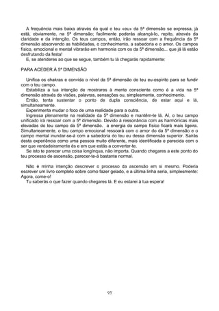 A frequência mais baixa através da qual o teu «eu» da 5ª dimensão se expressa, já
está, obviamente, na 5ª dimensão; facilmente poderás alcançá-lo, repito, através da
claridade e da intenção. Os teus campos, então, irão ressoar com a frequência da 5ª
dimensão absorvendo as habilidades, o conhecimento, a sabedoria e o amor. Os campos
físico, emocional e mental vibrarão em harmonia com os da 5ª dimensão... que já lá estão
desfrutando da festa!
E, se atenderes ao que se segue, também tu lá chegarás rapidamente:
PARA ACEDER À 5ª DIMENSÃO
Unifica os chakras e convida o nível da 5ª dimensão do teu eu-espírito para se fundir
com o teu campo.
Estabiliza a tua intenção de mostrares à mente consciente como é a vida na 5ª
dimensão através de visões, palavras, sensações ou, simplesmente, conhecimento.
Então, tenta sustentar o ponto de dupla consciência, de estar aqui e lá,
simultaneamente.
Experimenta mudar o foco de uma realidade para a outra.
Ingressa plenamente na realidade da 5ª dimensão e mantêm-te lá. Aí, o teu campo
unificado irá ressoar com a 5ª dimensão. Devido à ressonância com as harmónicas mais
elevadas do teu campo da 5ª dimensão. a energia do campo físico ficará mais ligeira.
Simultaneamente, o teu campo emocional ressoará com o amor do da 5ª dimensão e o
campo mental inundar-se-á com a sabedoria do teu eu dessa dimensão superior. Sairás
desta experiência como uma pessoa muito diferente, mais identificada e parecida com o
ser que verdadeiramente és e em que estás a converter-te.
Se isto te parecer uma coisa longínqua, não importa. Quando chegares a este ponto do
teu processo de ascensão, parecer-te-á bastante normal.
Não é minha intenção descrever o processo da ascensão em si mesmo. Poderia
escrever um livro completo sobre como fazer gelado, e a última linha seria, simplesmente:
Agora, come-o!
Tu saberás o que fazer quando chegares lá. E eu estarei à tua espera!
93
 