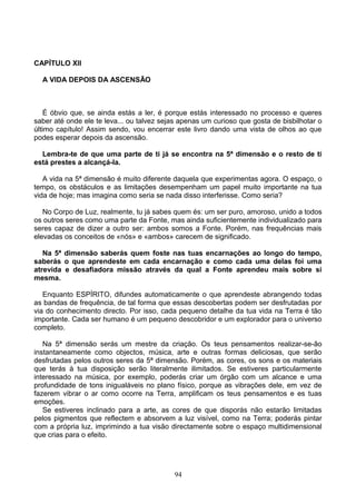 CAPÍTULO XII
A VIDA DEPOIS DA ASCENSÃO
É óbvio que, se ainda estás a ler, é porque estás interessado no processo e queres
saber até onde ele te leva... ou talvez sejas apenas um curioso que gosta de bisbilhotar o
último capítulo! Assim sendo, vou encerrar este livro dando uma vista de olhos ao que
podes esperar depois da ascensão.
Lembra-te de que uma parte de ti já se encontra na 5ª dimensão e o resto de ti
está prestes a alcançá-la.
A vida na 5ª dimensão é muito diferente daquela que experimentas agora. O espaço, o
tempo, os obstáculos e as limitações desempenham um papel muito importante na tua
vida de hoje; mas imagina como seria se nada disso interferisse. Como seria?
No Corpo de Luz, realmente, tu já sabes quem és: um ser puro, amoroso, unido a todos
os outros seres como uma parte da Fonte, mas ainda suficientemente individualizado para
seres capaz de dizer a outro ser: ambos somos a Fonte. Porém, nas frequências mais
elevadas os conceitos de «nós» e «ambos» carecem de significado.
Na 5ª dimensão saberás quem foste nas tuas encarnações ao longo do tempo,
saberás o que aprendeste em cada encarnação e como cada uma delas foi uma
atrevida e desafiadora missão através da qual a Fonte aprendeu mais sobre si
mesma.
Enquanto ESPÍRITO, difundes automaticamente o que aprendeste abrangendo todas
as bandas de frequência, de tal forma que essas descobertas podem ser desfrutadas por
via do conhecimento directo. Por isso, cada pequeno detalhe da tua vida na Terra é tão
importante. Cada ser humano é um pequeno descobridor e um explorador para o universo
completo.
Na 5ª dimensão serás um mestre da criação. Os teus pensamentos realizar-se-ão
instantaneamente como objectos, música, arte e outras formas deliciosas, que serão
desfrutadas pelos outros seres da 5ª dimensão. Porém, as cores, os sons e os materiais
que terás à tua disposição serão literalmente ilimitados. Se estiveres particularmente
interessado na música, por exemplo, poderás criar um órgão com um alcance e uma
profundidade de tons inigualáveis no plano físico, porque as vibrações dele, em vez de
fazerem vibrar o ar como ocorre na Terra, amplificam os teus pensamentos e es tuas
emoções.
Se estiveres inclinado para a arte, as cores de que disporás não estarão limitadas
pelos pigmentos que reflectem e absorvem a luz visível, como na Terra; poderás pintar
com a própria luz, imprimindo a tua visão directamente sobre o espaço multidimensional
que crias para o efeito.
94
 