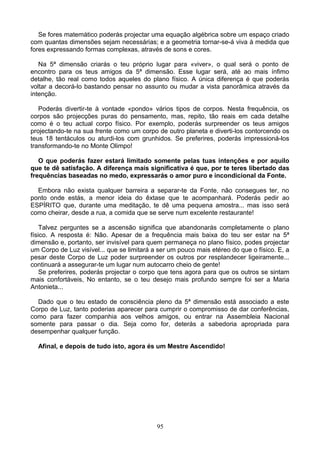 Se fores matemático poderás projectar uma equação algébrica sobre um espaço criado
com quantas dimensões sejam necessárias; e a geometria tornar-se-á viva à medida que
fores expressando formas complexas, através de sons e cores.
Na 5ª dimensão criarás o teu próprio lugar para «viver», o qual será o ponto de
encontro para os teus amigos da 5ª dimensão. Esse lugar será, até ao mais ínfimo
detalhe, tão real como todos aqueles do plano físico. A única diferença é que poderás
voltar a decorá-lo bastando pensar no assunto ou mudar a vista panorâmica através da
intenção.
Poderás divertir-te à vontade «pondo» vários tipos de corpos. Nesta frequência, os
corpos são projecções puras do pensamento, mas, repito, tão reais em cada detalhe
como é o teu actual corpo físico. Por exemplo, poderás surpreender os teus amigos
projectando-te na sua frente como um corpo de outro planeta e diverti-los contorcendo os
teus 18 tentáculos ou aturdi-los com grunhidos. Se preferires, poderás impressioná-los
transformando-te no Monte Olimpo!
O que poderás fazer estará limitado somente pelas tuas intenções e por aquilo
que te dê satisfação. A diferença mais significativa é que, por te teres libertado das
frequências baseadas no medo, expressarás o amor puro e incondicional da Fonte.
Embora não exista qualquer barreira a separar-te da Fonte, não consegues ter, no
ponto onde estás, a menor ideia do êxtase que te acompanhará. Poderás pedir ao
ESPÍRITO que, durante uma meditação, te dê uma pequena amostra... mas isso será
como cheirar, desde a rua, a comida que se serve num excelente restaurante!
Talvez perguntes se a ascensão significa que abandonarás completamente o plano
físico. A resposta é: Não. Apesar de a frequência mais baixa do teu ser estar na 5ª
dimensão e, portanto, ser invisível para quem permaneça no plano físico, podes projectar
um Corpo de Luz visível... que se limitará a ser um pouco mais etéreo do que o físico. E, a
pesar deste Corpo de Luz poder surpreender os outros por resplandecer ligeiramente...
continuará a assegurar-te um lugar num autocarro cheio de gente!
Se preferires, poderás projectar o corpo que tens agora para que os outros se sintam
mais confortáveis, No entanto, se o teu desejo mais profundo sempre foi ser a Maria
Antonieta...
Dado que o teu estado de consciência pleno da 5ª dimensão está associado a este
Corpo de Luz, tanto poderias aparecer para cumprir o compromisso de dar conferências,
como para fazer companhia aos velhos amigos, ou entrar na Assembleia Nacional
somente para passar o dia. Seja como for, deterás a sabedoria apropriada para
desempenhar qualquer função.
Afinal, e depois de tudo isto, agora és um Mestre Ascendido!
95
 