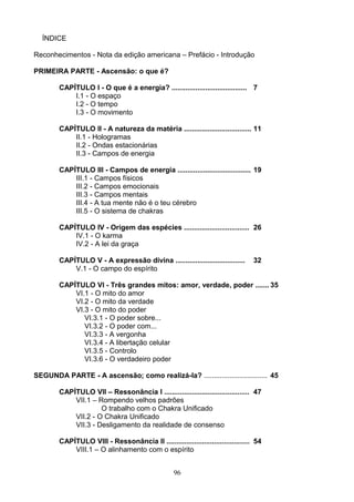 ÍNDICE
Reconhecimentos - Nota da edição americana – Prefácio - Introdução
PRIMEIRA PARTE - Ascensão: o que é?
CAPÍTULO I - O que é a energia? ...................................... 7
I.1 - O espaço
I.2 - O tempo
I.3 - O movimento
CAPÍTULO II - A natureza da matéria .................................. 11
II.1 - Hologramas
II.2 - Ondas estacionárias
II.3 - Campos de energia
CAPÍTULO III - Campos de energia ..................................... 19
III.1 - Campos físicos
III.2 - Campos emocionais
III.3 - Campos mentais
III.4 - A tua mente não é o teu cérebro
III.5 - O sistema de chakras
CAPÍTULO IV - Origem das espécies ................................. 26
IV.1 - O karma
IV.2 - A lei da graça
CAPÍTULO V - A expressão divina ................................... 32
V.1 - O campo do espírito
CAPÍTULO VI - Três grandes mitos: amor, verdade, poder ....... 35
VI.1 - O mito do amor
VI.2 - O mito da verdade
VI.3 - O mito do poder
VI.3.1 - O poder sobre...
VI.3.2 - O poder com...
VI.3.3 - A vergonha
VI.3.4 - A libertação celular
VI.3.5 - Controlo
VI.3.6 - O verdadeiro poder
SEGUNDA PARTE - A ascensão; como realizá-la? ................................ 45
CAPÍTULO VII – Ressonância I ........................................... 47
VII.1 – Rompendo velhos padrões
O trabalho com o Chakra Unificado
VII.2 - O Chakra Unificado
VII.3 - Desligamento da realidade de consenso
CAPÍTULO VIII - Ressonância II .......................................... 54
VIII.1 – O alinhamento com o espírito
96
 