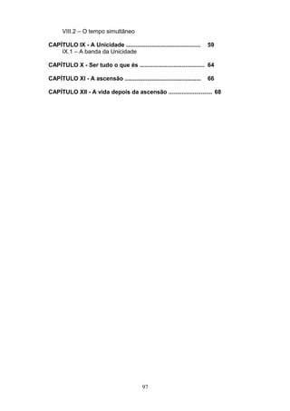 VIII.2 – O tempo simultâneo
CAPÍTULO IX - A Unicidade .............................................. 59
IX.1 – A banda da Unicidade
CAPÍTULO X - Ser tudo o que és ........................................ 64
CAPÍTULO XI - A ascensão ............................................... 66
CAPÍTULO XII - A vida depois da ascensão ........................... 68
97
 