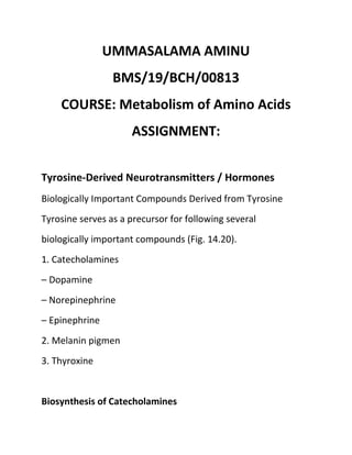 UMMASALAMA AMINU
BMS/19/BCH/00813
COURSE: Metabolism of Amino Acids
ASSIGNMENT:
Tyrosine-Derived Neurotransmitters / Hormones
Biologically Important Compounds Derived from Tyrosine
Tyrosine serves as a precursor for following several
biologically important compounds (Fig. 14.20).
1. Catecholamines
– Dopamine
– Norepinephrine
– Epinephrine
2. Melanin pigmen
3. Thyroxine
Biosynthesis of Catecholamines
 