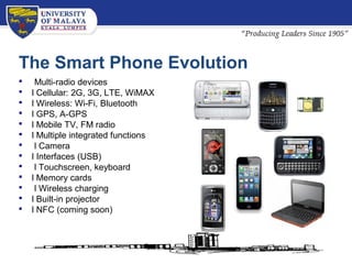 The Smart Phone Evolution
 Multi-radio devices
 l Cellular: 2G, 3G, LTE, WiMAX
 l Wireless: Wi-Fi, Bluetooth
 l GPS, A-GPS
 l Mobile TV, FM radio
 l Multiple integrated functions
 l Camera
 l Interfaces (USB)
 l Touchscreen, keyboard
 l Memory cards
 l Wireless charging
 l Built-in projector
 l NFC (coming soon)
 