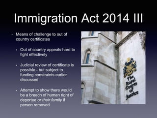 Immigration Act 2014 III
• Means of challenge to out of
country certificates
• Out of country appeals hard to
fight effectively
• Judicial review of certificate is
possible - but subject to
funding constraints earlier
discussed
• Attempt to show there would
be a breach of human right of
deportee or their family if
person removed
 