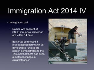 Immigration Act 2014 IV
• Immigration bail
• No bail w/o consent of
SSHD if removal directions
are within 14 days
• Bail must be refused if
repeat application within 28
days unless “unless the
person demonstrates to the
Tribunal that there has been
a material change in
circumstances”
 