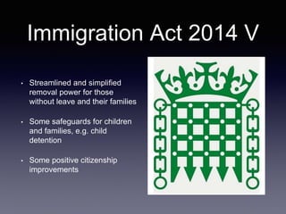 Immigration Act 2014 V
• Streamlined and simplified
removal power for those
without leave and their families
• Some safeguards for children
and families, e.g. child
detention
• Some positive citizenship
improvements
 