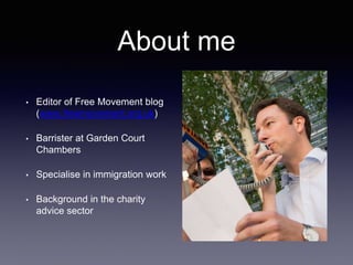 About me
• Editor of Free Movement blog
(www.freemovement.org.uk)
• Barrister at Garden Court
Chambers
• Specialise in immigration work
• Background in the charity
advice sector
 