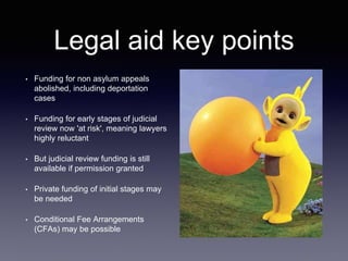 Legal aid key points
• Funding for non asylum appeals
abolished, including deportation
cases
• Funding for early stages of judicial
review now 'at risk', meaning lawyers
highly reluctant
• But judicial review funding is still
available if permission granted
• Private funding of initial stages may
be needed
• Conditional Fee Arrangements
(CFAs) may be possible
 