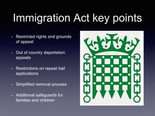 Immigration Act key points
• Restricted rights and grounds
of appeal
• Out of country deportation
appeals
• Restrictions on repeat bail
applications
• Simplified removal process
• Additional safeguards for
families and children
 