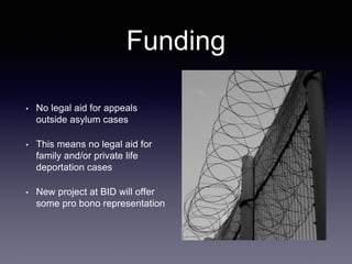 Funding
• No legal aid for appeals
outside asylum cases
• This means no legal aid for
family and/or private life
deportation cases
• New project at BID will offer
some pro bono representation
 