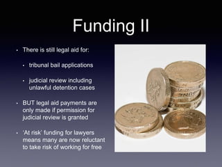 Funding II
• There is still legal aid for:
• tribunal bail applications
• judicial review including
unlawful detention cases
• BUT legal aid payments are
only made if permission for
judicial review is granted
• ‘At risk’ funding for lawyers
means many are now reluctant
to take risk of working for free
 
