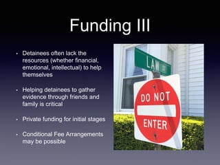 Funding III
• Detainees often lack the
resources (whether financial,
emotional, intellectual) to help
themselves
• Helping detainees to gather
evidence through friends and
family is critical
• Private funding for initial stages
• Conditional Fee Arrangements
may be possible
 