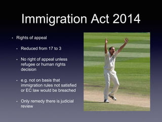 Immigration Act 2014
• Rights of appeal
• Reduced from 17 to 3
• No right of appeal unless
refugee or human rights
decision
• e.g. not on basis that
immigration rules not satisfied
or EC law would be breached
• Only remedy there is judicial
review
 