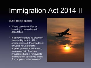 Immigration Act 2014 II
• Out of country appeals
• Where case is certified as
involving a person liable to
deportation
• If SSHD considers no breach of
Human Rights Act 1998 if
person removed. Proposed test:
“P would not, before the
appeals process is exhausted,
face a real risk of serious
irreversible harm if removed to
the country or territory to which
P is proposed to be removed”
 