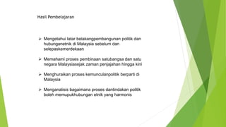  Mengetahui latar belakangpembangunan politik dan
hubunganetnik di Malaysia sebelum dan
selepaskemerdekaan
 Memahami proses pembinaan satubangsa dan satu
negara Malaysiasejak zaman penjajahan hingga kini
 Menghuraikan proses kemunculanpolitik berparti di
Malaysia
 Menganalisis bagaimana proses dantindakan politik
boleh memupukhubungan etnik yang harmonis
Hasil Pembelajaran
 