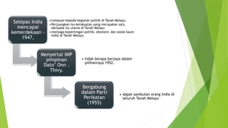 Selepas India
mencapai
kemerdekaan -
1947,
•tumpuan kepada kegiatan politik di Tanah Melayu.
•Perjuangkan isu kerakyatan yang merupakan satu
daripada isu utama di Tanah Melayu
•menjaga kepentingan politik, ekonomi, dan sosial kaum
India di Tanah Melayu.
Menyertai IMP
pimpinan
Dato’ Onn .
Thivy.
• tidak berapa berjaya dalam
pilihanraya 1952.
Bergabung
dalam Parti
Perikatan
(1955)
• dapat sambutan orang India di
seluruh Tanah Melayu
 