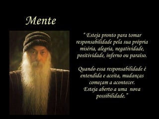 “  Esteja pronto para tomar responsabilidade pela sua própria miséria, alegria, negatividade, positividade, inferno ou paraíso. Quando essa responsabilidade é entendida e aceita, mudanças começam a acontecer. Esteja aberto a uma  nova possibilidade.” Mente 