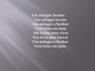 Um milagre Senhor
Um milagre eu sou
Um milagre o Senhor
Tens feito em mim
Até findar meu viver
Dar-te-ei meu louvor
Um milagre o Senhor
Tens feito em mim.
 