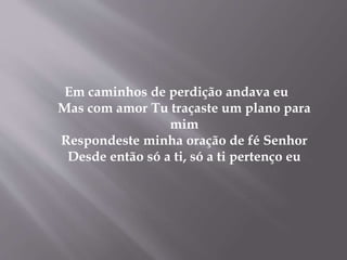 Em caminhos de perdição andava eu
Mas com amor Tu traçaste um plano para
mim
Respondeste minha oração de fé Senhor
Desde então só a ti, só a ti pertenço eu
 