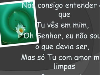 Não consigo entender o que Tu vês em mim,Oh Senhor, eu não sou o que devia ser,Mas só Tu com amor me limpasDe meu mal,Este amor é que me ajuda a seguir...