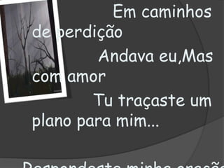                   Em caminhos de perdição               Andava eu,Mas com amor               Tu traçasteum plano para mim...Respondeste minha oração de fé SenhorDesde então, só a Ti, só a Ti pertenço eu...
