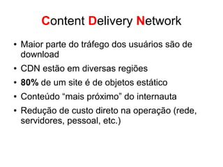 Cache
● Conteúdo estático com longo tempo de cache
● Use múltiplos domínios para cache
● Tenha áreas comuns para manter os objetos de uso
comuns
● Mude o nome do arquivo para expirar o cache (...com.
br/1.gif?v=123)
● Use o content-length no cabeçalho de resposta
● Use cache nas páginas mais acessadas
 