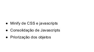 ● Minify de CSS e javascripts
● Consolidação de Javascripts
● Priorização dos objetos
 