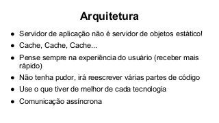 Arquitetura
● Servidor de aplicação não é servidor de objetos estático!
● Cache, Cache, Cache...
● Pense sempre na experiência do usuário (receber mais
rápido)
● Não tenha pudor, irá reescrever várias partes de código
● Use o que tiver de melhor de cada tecnologia
● Comunicação assíncrona
 